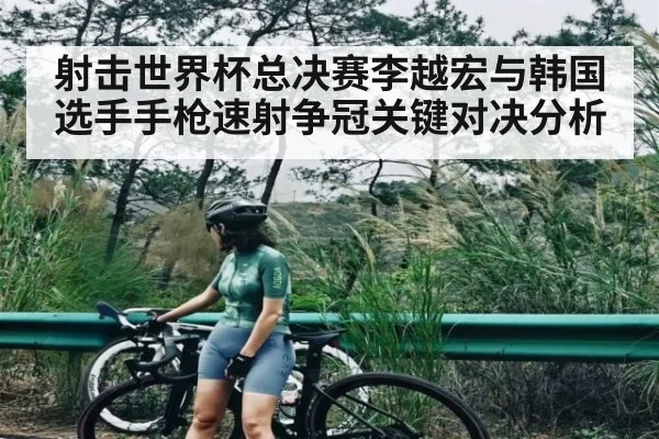 射击世界杯总决赛李越宏与韩国选手手枪速射争冠关键对决分析
